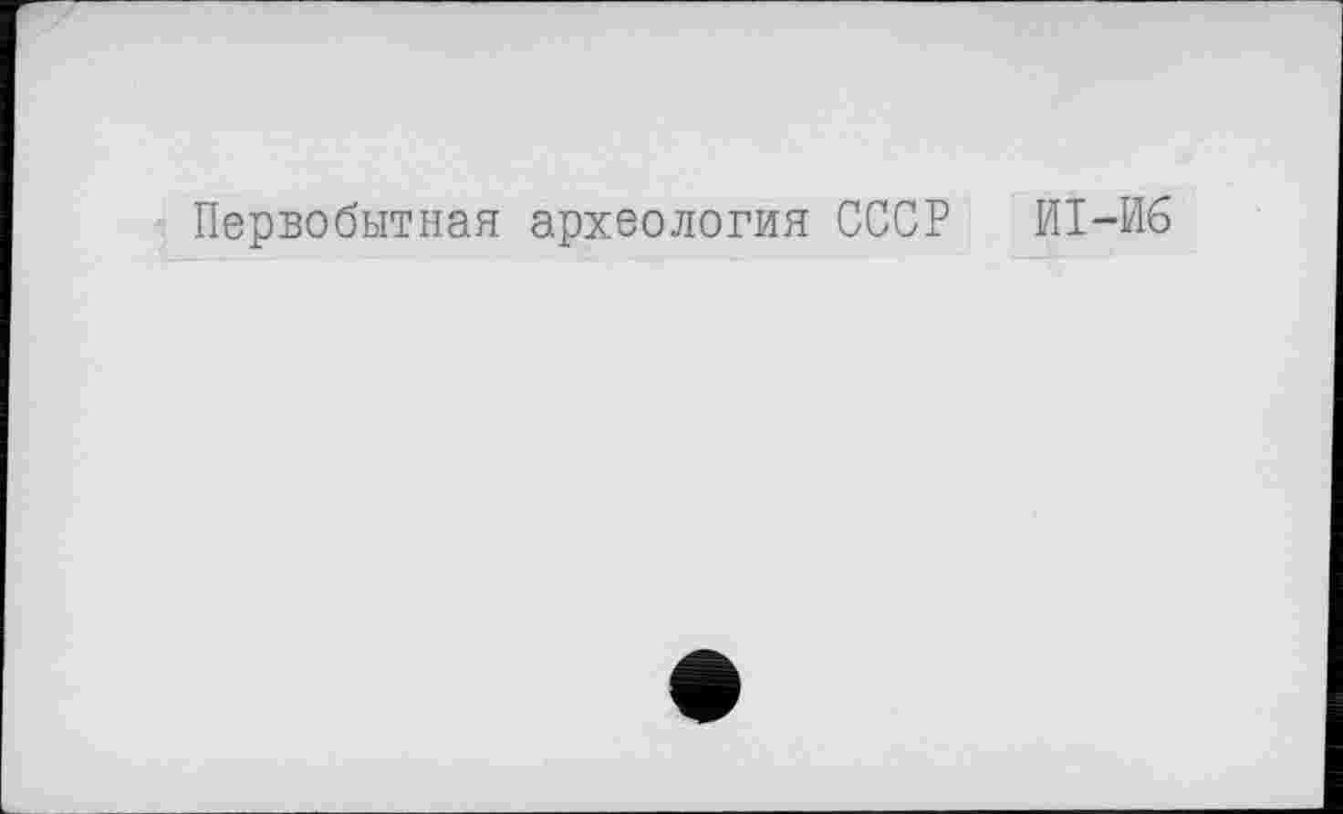 ﻿Первобытная археология СССР И1-И6